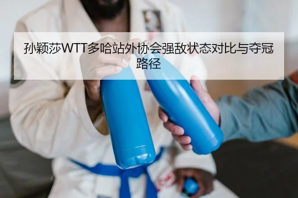孙颖莎WTT多哈站外协会强敌状态对比与夺冠路径