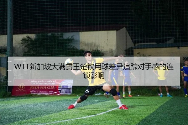 WTT新加坡大满贯王楚钦用球差异追踪对手感的连锁影响